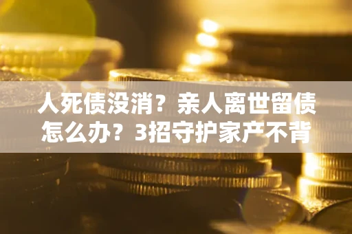北京人死债没消？亲人离世留债怎么办？3招守护家产不背锅