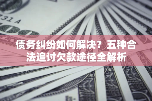 北京债务纠纷如何解决？五种合法追讨欠款途径全解析
