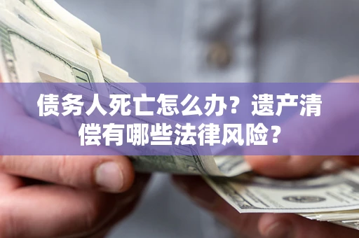 北京债务人死亡怎么办？遗产清偿有哪些法律风险？